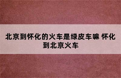 北京到怀化的火车是绿皮车嘛 怀化到北京火车